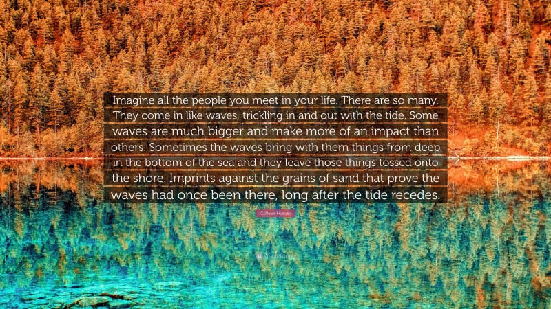 Colleen Hoover Quote: “Imagine all the people you meet in your life. There are so many. They come in like waves, trickling in and out with the tide. Some waves are much bigger and make more of an impact than others. Sometimes the waves bring with them things from deep in the bottom of the sea and they leave those things tossed onto the shore. Imprints against the grains of sand that prove the waves had once been there, long after the tide recedes.”