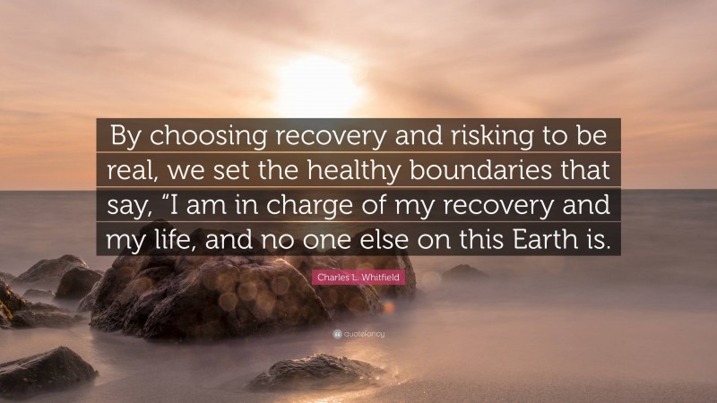 Charles L. Whitfield Quote: “By choosing recovery and risking to be real, we set the healthy boundaries that say, “I am in charge of my recovery and my life, and no one else on this Earth is.”