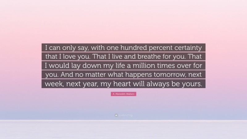 A. Meredith Walters Quote: “I can only say, with one hundred percent certainty that I love you. That I live and breathe for you. That I would lay down my life a million times over for you. And no matter what happens tomorrow, next week, next year, my heart will always be yours.”