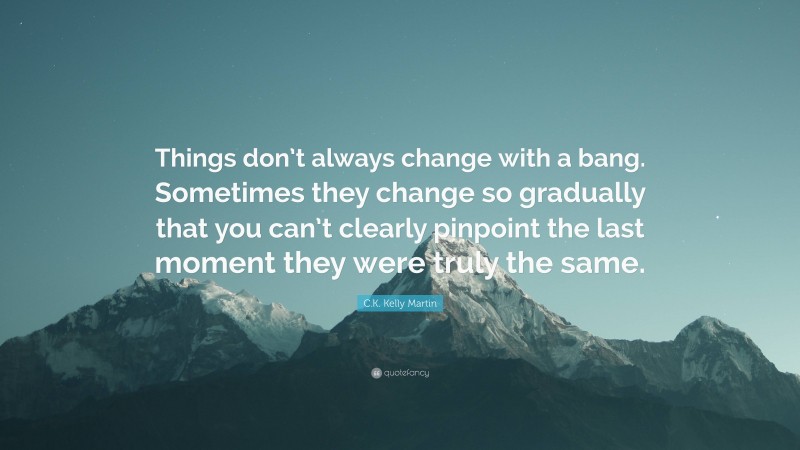 C.K. Kelly Martin Quote: “Things don’t always change with a bang. Sometimes they change so gradually that you can’t clearly pinpoint the last moment they were truly the same.”