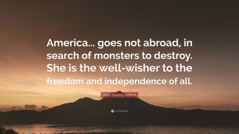 John Quincy Adams Quote: “America... goes not abroad, in search of monsters to destroy. She is the well-wisher to the freedom and independence of all.”