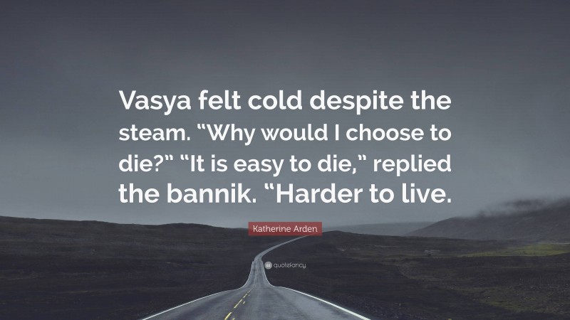 Katherine Arden Quote: “Vasya felt cold despite the steam. “Why would I choose to die?” “It is easy to die,” replied the bannik. “Harder to live.”