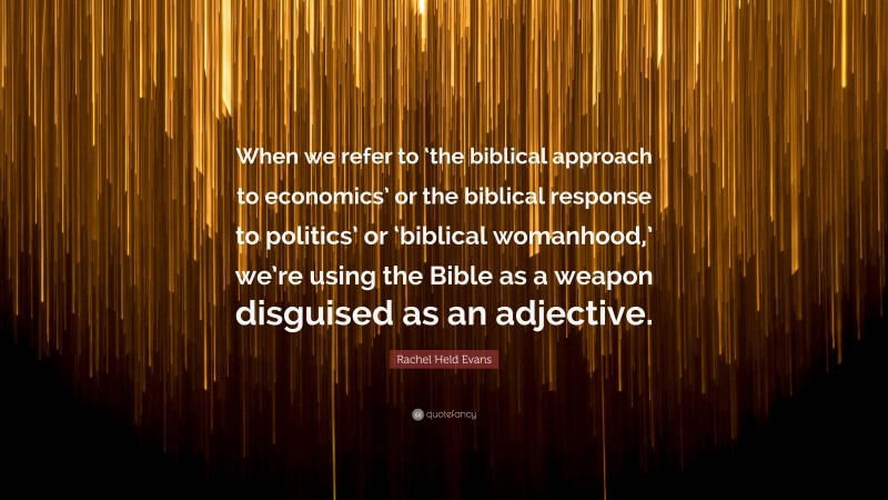 Rachel Held Evans Quote: “When we refer to ‘the biblical approach to economics’ or the biblical response to politics’ or ‘biblical womanhood,’ we’re using the Bible as a weapon disguised as an adjective.”