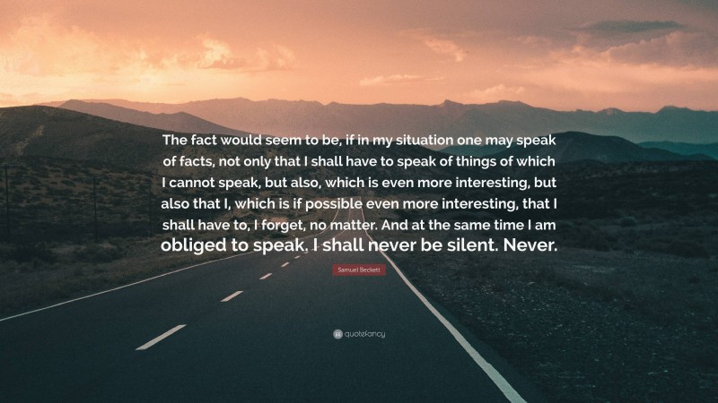 Samuel Beckett Quote: “The fact would seem to be, if in my situation one may speak of facts, not only that I shall have to speak of things of which I cannot speak, but also, which is even more interesting, but also that I, which is if possible even more interesting, that I shall have to, I forget, no matter. And at the same time I am obliged to speak. I shall never be silent. Never.”
