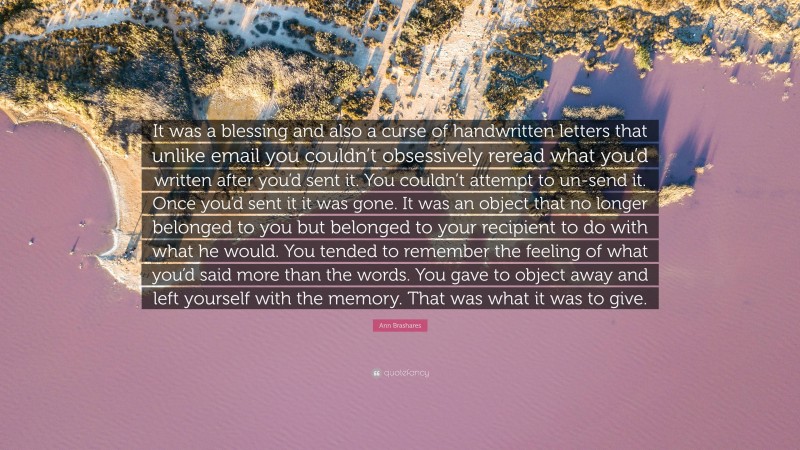 Ann Brashares Quote: “It was a blessing and also a curse of handwritten letters that unlike email you couldn’t obsessively reread what you’d written after you’d sent it. You couldn’t attempt to un-send it. Once you’d sent it it was gone. It was an object that no longer belonged to you but belonged to your recipient to do with what he would. You tended to remember the feeling of what you’d said more than the words. You gave to object away and left yourself with the memory. That was what it was to give.”