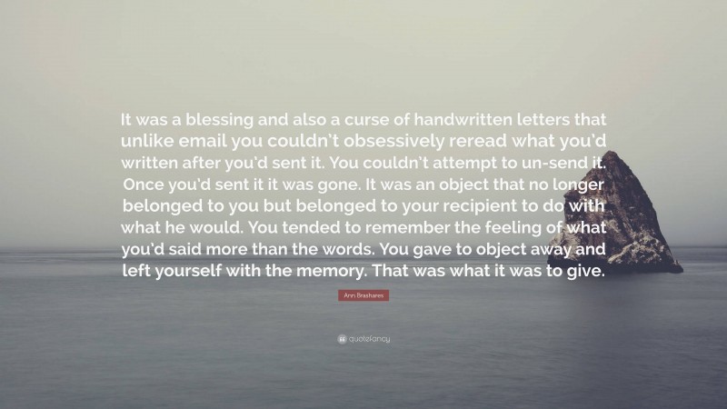 Ann Brashares Quote: “It was a blessing and also a curse of handwritten letters that unlike email you couldn’t obsessively reread what you’d written after you’d sent it. You couldn’t attempt to un-send it. Once you’d sent it it was gone. It was an object that no longer belonged to you but belonged to your recipient to do with what he would. You tended to remember the feeling of what you’d said more than the words. You gave to object away and left yourself with the memory. That was what it was to give.”