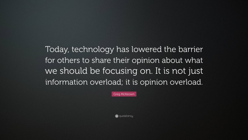 Greg McKeown Quote: “Today, technology has lowered the barrier for others to share their opinion about what we should be focusing on. It is not just information overload; it is opinion overload.”