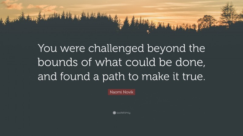 Naomi Novik Quote: “You were challenged beyond the bounds of what could be done, and found a path to make it true.”