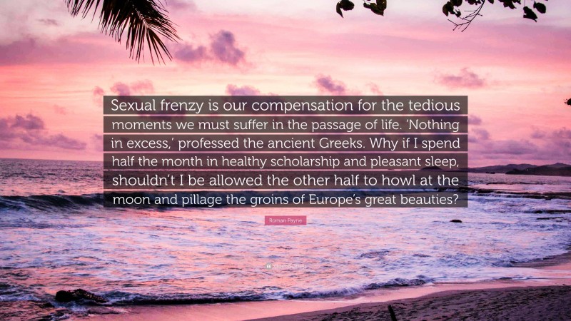 Roman Payne Quote: “Sexual frenzy is our compensation for the tedious moments we must suffer in the passage of life. ‘Nothing in excess,’ professed the ancient Greeks. Why if I spend half the month in healthy scholarship and pleasant sleep, shouldn’t I be allowed the other half to howl at the moon and pillage the groins of Europe’s great beauties?”