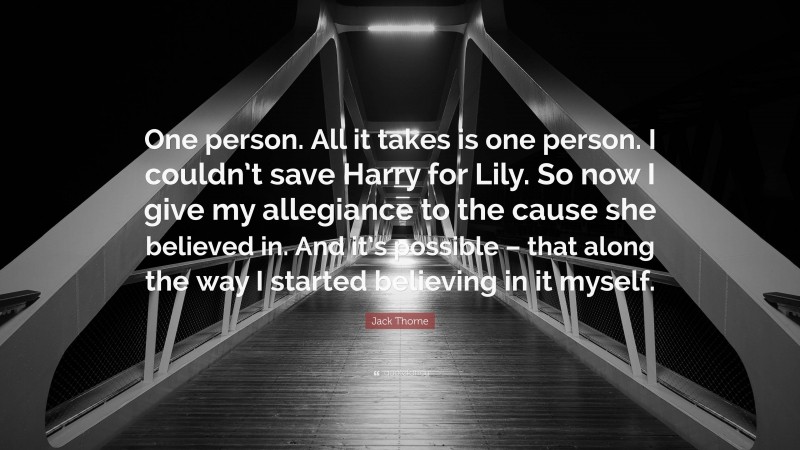 Jack Thorne Quote: “One person. All it takes is one person. I couldn’t save Harry for Lily. So now I give my allegiance to the cause she believed in. And it’s possible – that along the way I started believing in it myself.”