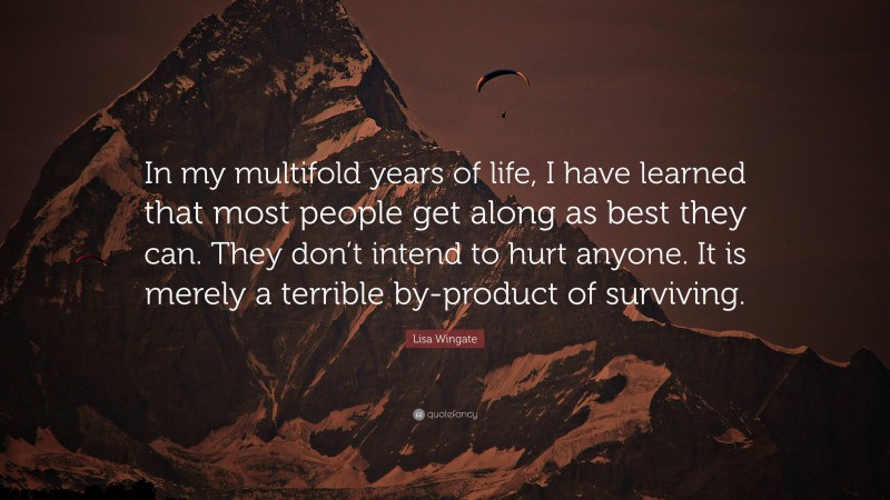 Lisa Wingate Quote: “In my multifold years of life, I have learned that most people get along as best they can. They don’t intend to hurt anyone. It is merely a terrible by-product of surviving.”