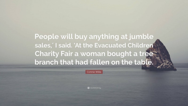 Connie Willis Quote: “People will buy anything at jumble sales,′ I said. ‘At the Evacuated Children Charity Fair a woman bought a tree branch that had fallen on the table.”