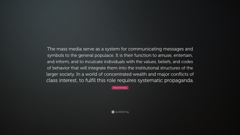 Noam Chomsky Quote: “The mass media serve as a system for communicating messages and symbols to the general populace. It is their function to amuse, entertain, and inform, and to inculcate individuals with the values, beliefs, and codes of behavior that will integrate them into the institutional structures of the larger society. In a world of concentrated wealth and major conflicts of class interest, to fulfil this role requires systematic propaganda.”
