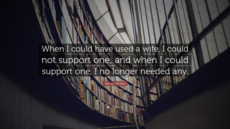 Immanuel Kant Quote: “When I could have used a wife, I could not support one; and when I could support one, I no longer needed any.”