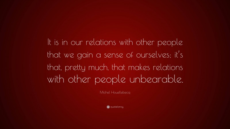 Michel Houellebecq Quote: “It is in our relations with other people that we gain a sense of ourselves; it’s that, pretty much, that makes relations with other people unbearable.”
