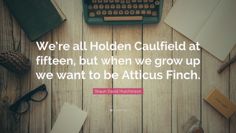 Shaun David Hutchinson Quote: “We’re all Holden Caulfield at fifteen, but when we grow up we want to be Atticus Finch.”