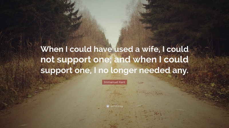 Immanuel Kant Quote: “When I could have used a wife, I could not support one; and when I could support one, I no longer needed any.”