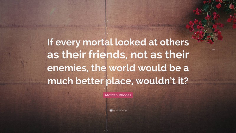 Morgan Rhodes Quote: “If every mortal looked at others as their friends, not as their enemies, the world would be a much better place, wouldn’t it?”