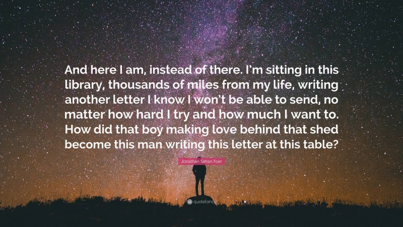 Jonathan Safran Foer Quote: “And here I am, instead of there. I’m sitting in this library, thousands of miles from my life, writing another letter I know I won’t be able to send, no matter how hard I try and how much I want to. How did that boy making love behind that shed become this man writing this letter at this table?”