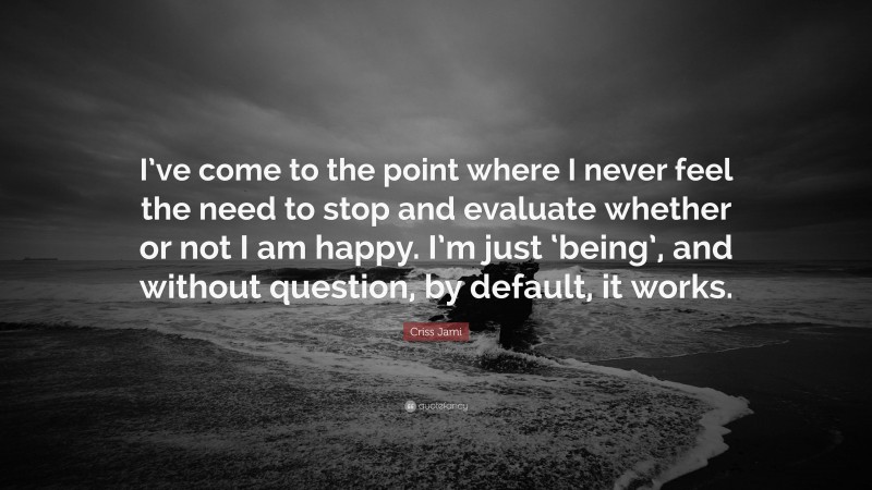 Criss Jami Quote: “I’ve come to the point where I never feel the need to stop and evaluate whether or not I am happy. I’m just ‘being’, and without question, by default, it works.”