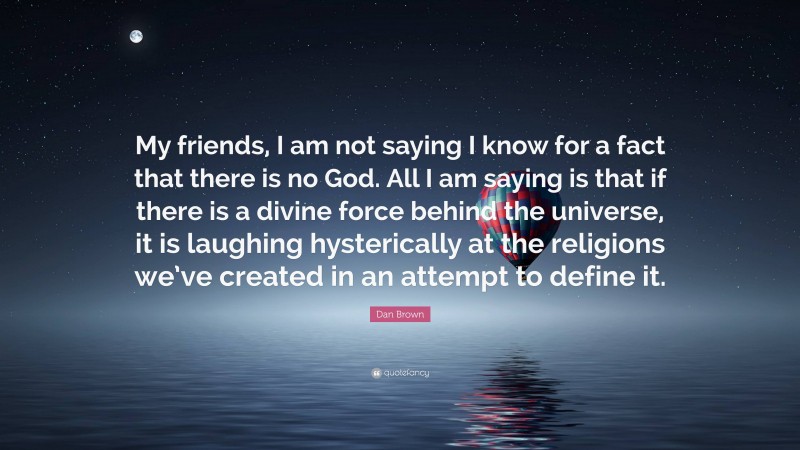 Dan Brown Quote: “My friends, I am not saying I know for a fact that there is no God. All I am saying is that if there is a divine force behind the universe, it is laughing hysterically at the religions we’ve created in an attempt to define it.”