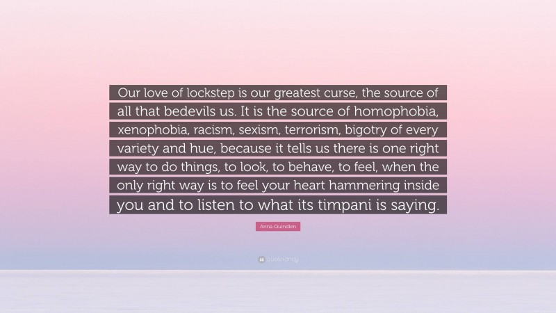 Anna Quindlen Quote: “Our love of lockstep is our greatest curse, the source of all that bedevils us. It is the source of homophobia, xenophobia, racism, sexism, terrorism, bigotry of every variety and hue, because it tells us there is one right way to do things, to look, to behave, to feel, when the only right way is to feel your heart hammering inside you and to listen to what its timpani is saying.”