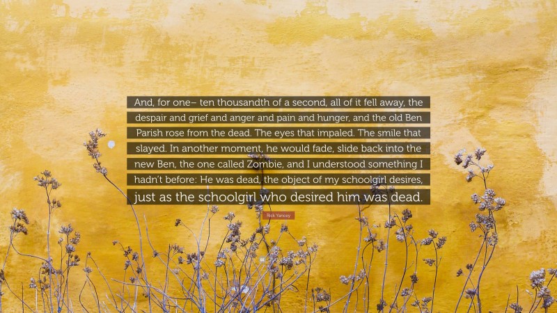 Rick Yancey Quote: “And, for one– ten thousandth of a second, all of it fell away, the despair and grief and anger and pain and hunger, and the old Ben Parish rose from the dead. The eyes that impaled. The smile that slayed. In another moment, he would fade, slide back into the new Ben, the one called Zombie, and I understood something I hadn’t before: He was dead, the object of my schoolgirl desires, just as the schoolgirl who desired him was dead.”