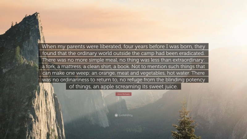 Anne Michaels Quote: “When my parents were liberated, four years before I was born, they found that the ordinary world outside the camp had been eradicated. There was no more simple meal, no thing was less than extraordinary: a fork, a mattress, a clean shirt, a book. Not to mention such things that can make one weep: an orange, meat and vegetables, hot water. There was no ordinariness to return to, no refuge from the blinding potency of things, an apple screaming its sweet juice.”