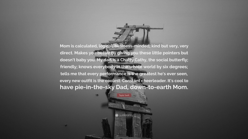 Taylor Swift Quote: “Mom is calculated, logical, business-minded; kind but very, very direct. Makes you better by giving you these little pointers but doesn’t baby you. My dad is a Chatty Cathy, the social butterfly; friendly; knows everybody in the whole world by six degrees; tells me that every performance is the greatest he’s ever seen, every new outfit is the coolest. Constant cheerleader. It’s cool to have pie-in-the-sky Dad, down-to-earth Mom.”