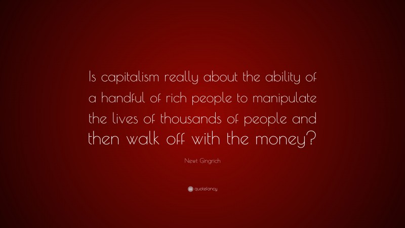 Newt Gingrich Quote: “Is capitalism really about the ability of a handful of rich people to manipulate the lives of thousands of people and then walk off with the money?”