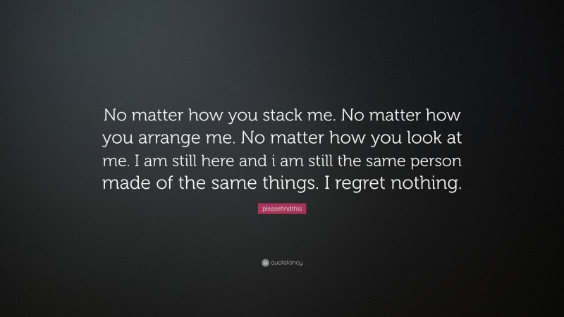 pleasefindthis Quote: “No matter how you stack me. No matter how you arrange me. No matter how you look at me. I am still here and i am still the same person made of the same things. I regret nothing.”