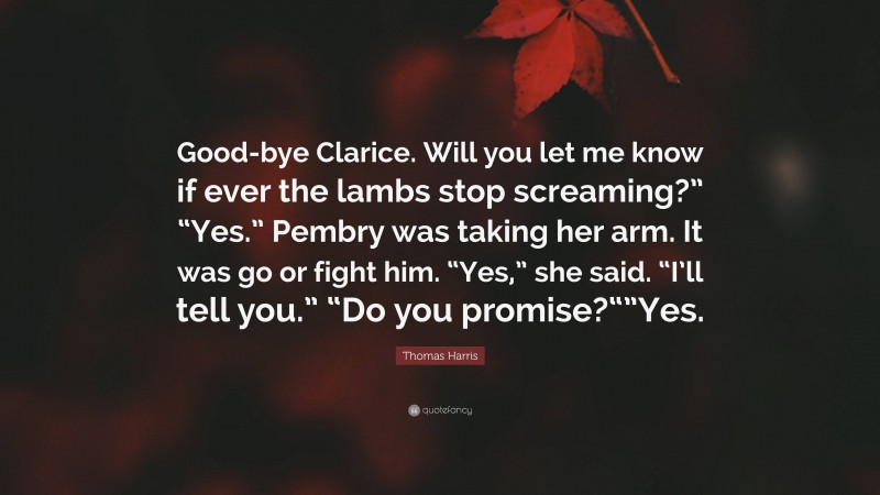 Thomas Harris Quote: “Good-bye Clarice. Will you let me know if ever the lambs stop screaming?” “Yes.” Pembry was taking her arm. It was go or fight him. “Yes,” she said. “I’ll tell you.” “Do you promise?“”Yes.”