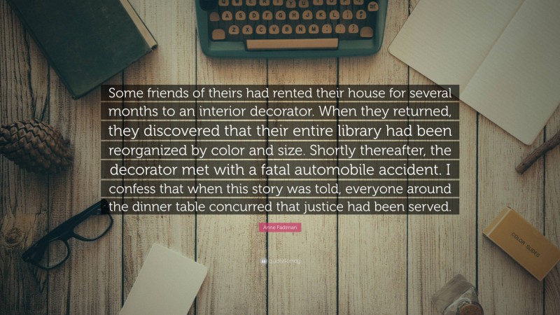 Anne Fadiman Quote: “Some friends of theirs had rented their house for several months to an interior decorator. When they returned, they discovered that their entire library had been reorganized by color and size. Shortly thereafter, the decorator met with a fatal automobile accident. I confess that when this story was told, everyone around the dinner table concurred that justice had been served.”