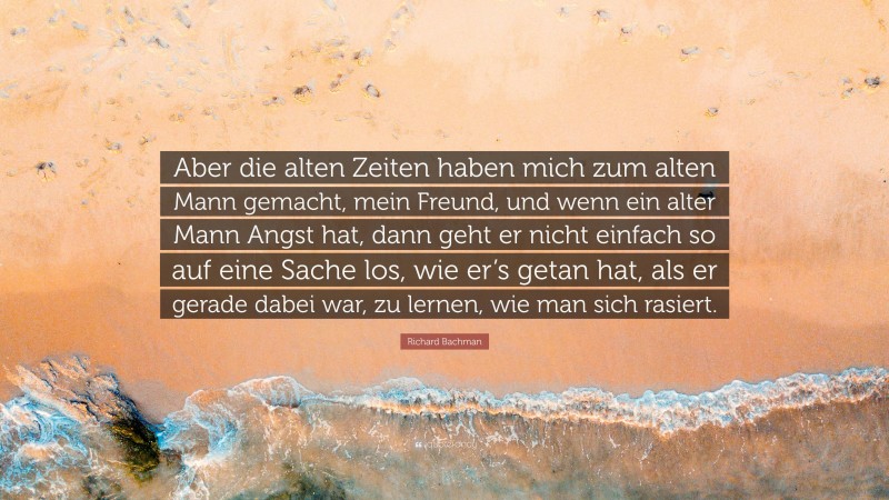 Richard Bachman Quote: “Aber die alten Zeiten haben mich zum alten Mann gemacht, mein Freund, und wenn ein alter Mann Angst hat, dann geht er nicht einfach so auf eine Sache los, wie er’s getan hat, als er gerade dabei war, zu lernen, wie man sich rasiert.”