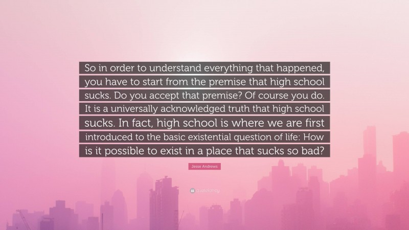 Jesse Andrews Quote: “So in order to understand everything that happened, you have to start from the premise that high school sucks. Do you accept that premise? Of course you do. It is a universally acknowledged truth that high school sucks. In fact, high school is where we are first introduced to the basic existential question of life: How is it possible to exist in a place that sucks so bad?”