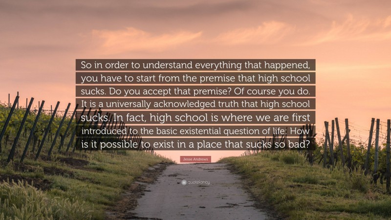 Jesse Andrews Quote: “So in order to understand everything that happened, you have to start from the premise that high school sucks. Do you accept that premise? Of course you do. It is a universally acknowledged truth that high school sucks. In fact, high school is where we are first introduced to the basic existential question of life: How is it possible to exist in a place that sucks so bad?”