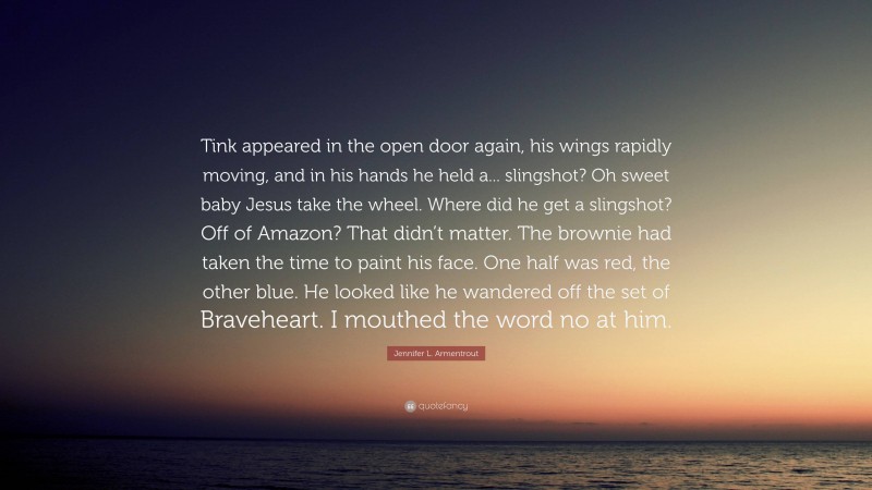 Jennifer L. Armentrout Quote: “Tink appeared in the open door again, his wings rapidly moving, and in his hands he held a... slingshot? Oh sweet baby Jesus take the wheel. Where did he get a slingshot? Off of Amazon? That didn’t matter. The brownie had taken the time to paint his face. One half was red, the other blue. He looked like he wandered off the set of Braveheart. I mouthed the word no at him.”