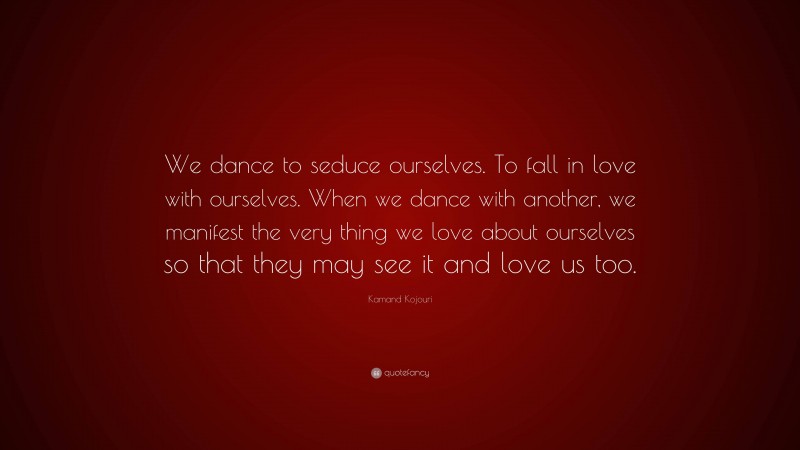 Kamand Kojouri Quote: “We dance to seduce ourselves. To fall in love with ourselves. When we dance with another, we manifest the very thing we love about ourselves so that they may see it and love us too.”