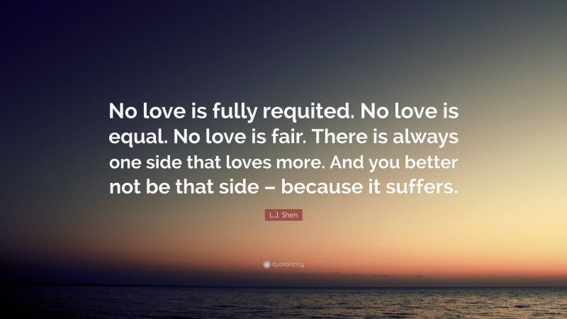 L.J. Shen Quote: “No love is fully requited. No love is equal. No love is fair. There is always one side that loves more. And you better not be that side – because it suffers.”