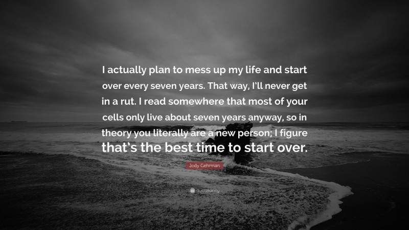 Jody Gehrman Quote: “I actually plan to mess up my life and start over every seven years. That way, I’ll never get in a rut. I read somewhere that most of your cells only live about seven years anyway, so in theory you literally are a new person; I figure that’s the best time to start over.”