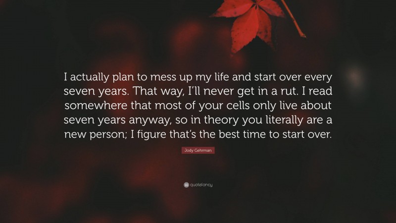 Jody Gehrman Quote: “I actually plan to mess up my life and start over every seven years. That way, I’ll never get in a rut. I read somewhere that most of your cells only live about seven years anyway, so in theory you literally are a new person; I figure that’s the best time to start over.”