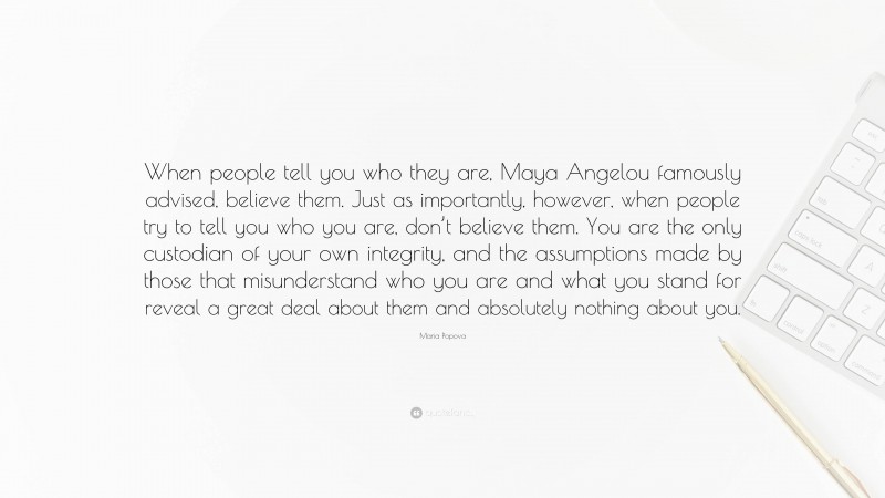 Maria Popova Quote: “When people tell you who they are, Maya Angelou famously advised, believe them. Just as importantly, however, when people try to tell you who you are, don’t believe them. You are the only custodian of your own integrity, and the assumptions made by those that misunderstand who you are and what you stand for reveal a great deal about them and absolutely nothing about you.”