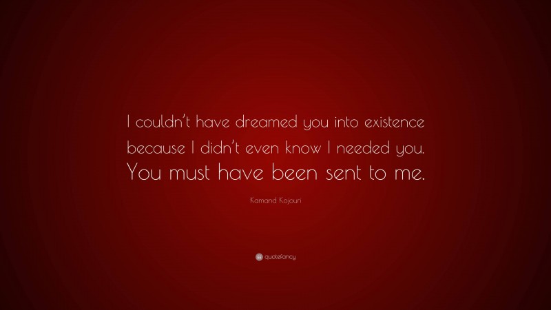 Kamand Kojouri Quote: “I couldn’t have dreamed you into existence because I didn’t even know I needed you. You must have been sent to me.”