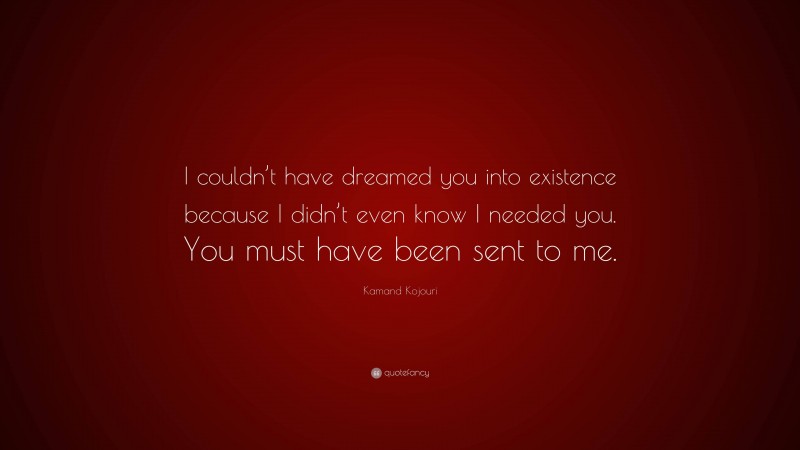 Kamand Kojouri Quote: “I couldn’t have dreamed you into existence because I didn’t even know I needed you. You must have been sent to me.”