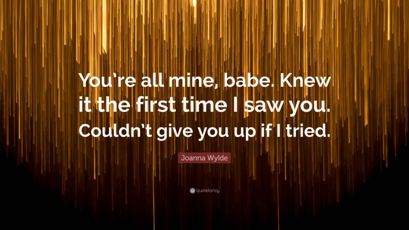 Joanna Wylde Quote: “You’re all mine, babe. Knew it the first time I saw you. Couldn’t give you up if I tried.”