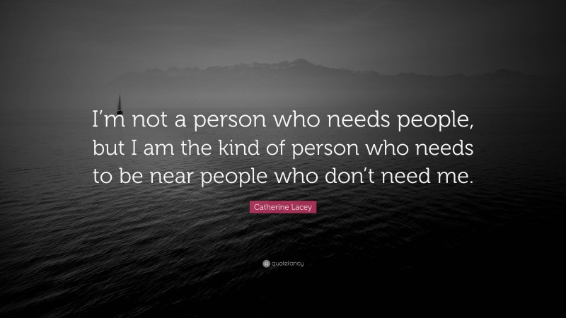 Catherine Lacey Quote: “I’m not a person who needs people, but I am the kind of person who needs to be near people who don’t need me.”