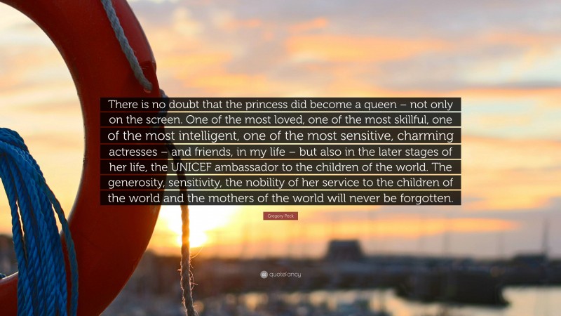 Gregory Peck Quote: “There is no doubt that the princess did become a queen – not only on the screen. One of the most loved, one of the most skillful, one of the most intelligent, one of the most sensitive, charming actresses – and friends, in my life – but also in the later stages of her life, the UNICEF ambassador to the children of the world. The generosity, sensitivity, the nobility of her service to the children of the world and the mothers of the world will never be forgotten.”