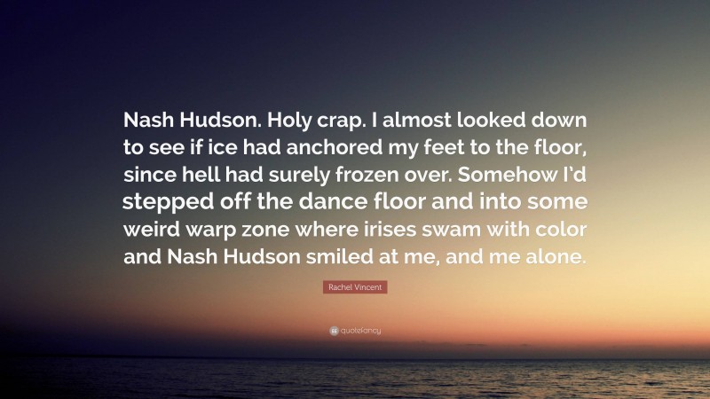 Rachel Vincent Quote: “Nash Hudson. Holy crap. I almost looked down to see if ice had anchored my feet to the floor, since hell had surely frozen over. Somehow I’d stepped off the dance floor and into some weird warp zone where irises swam with color and Nash Hudson smiled at me, and me alone.”
