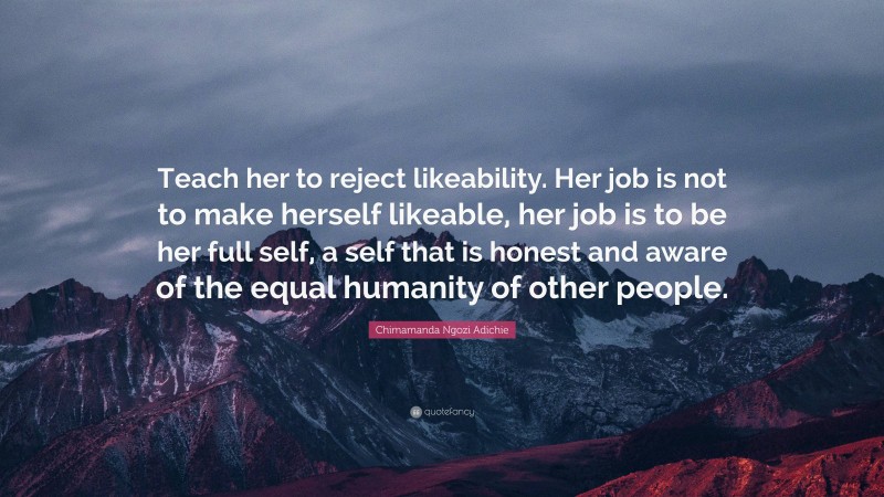 Chimamanda Ngozi Adichie Quote: “Teach her to reject likeability. Her job is not to make herself likeable, her job is to be her full self, a self that is honest and aware of the equal humanity of other people.”