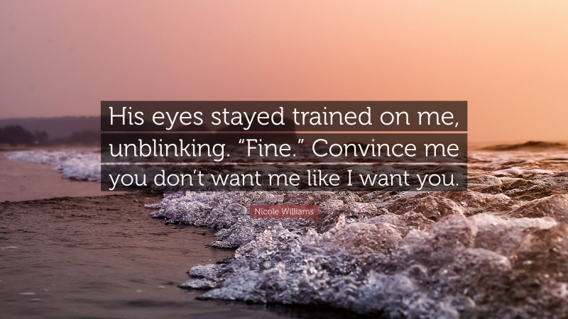 Nicole Williams Quote: “His eyes stayed trained on me, unblinking. “Fine.” Convince me you don’t want me like I want you.”